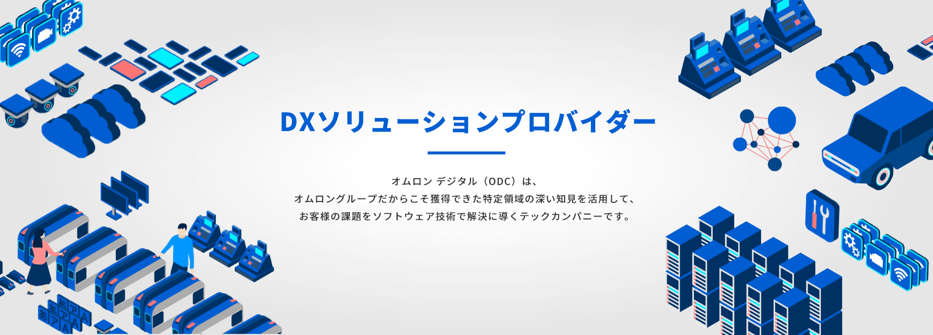 DXソリューションプロバイダー。オムロン デジタル (ODC)は、 オムロングループだからこそ獲得できた特定領域の深い知見を活用して、 お客様の課題をソフトウェア技術で解決に導くテックカンパニーです。
