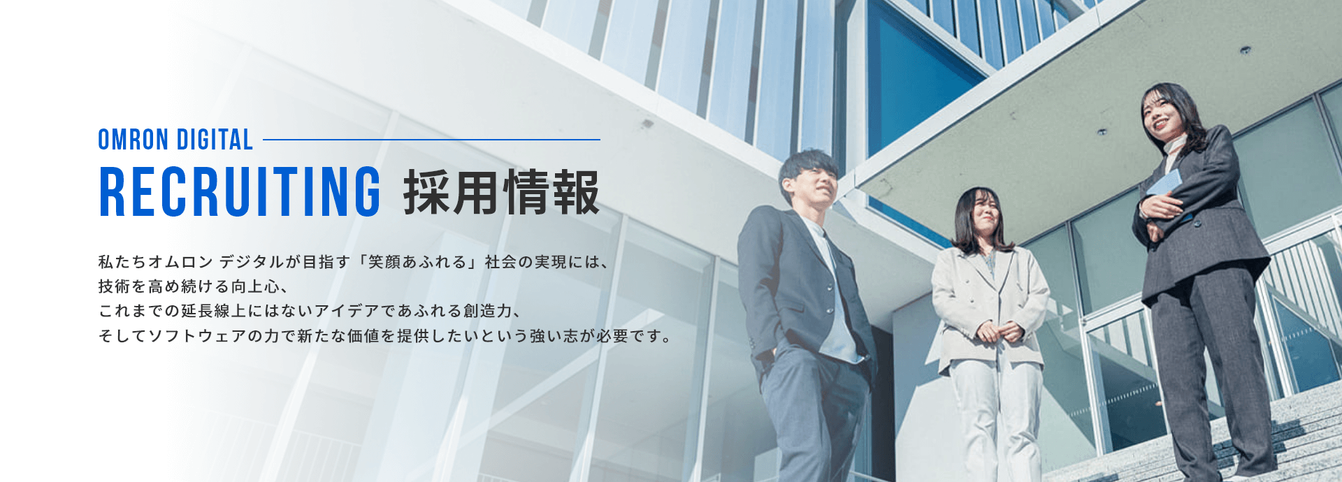 採用情報。私たちオムロン デジタルが目指す「笑顔あふれる」 社会の実現には、 技術を高め続ける向上心、これまでの延長線上にはないアイデアであふれる創造力、そしてソフトウェアの力で新たな価値を提供したいという強い志が必要です。