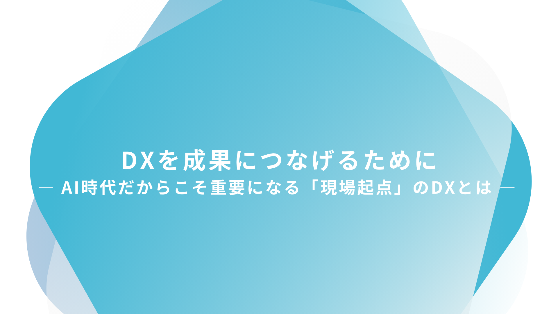DXを成果につなげるために― AI時代だからこそ重要になる「現場起点」のDXとは ―
