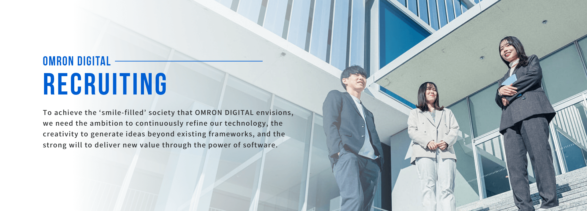 Careers. To realize the “smile-filled” society we at OMRON Digital strive for, we need a relentless drive to enhance our technology, creativity overflowing with ideas beyond the status quo, and a strong commitment to delivering new value through the power of software.