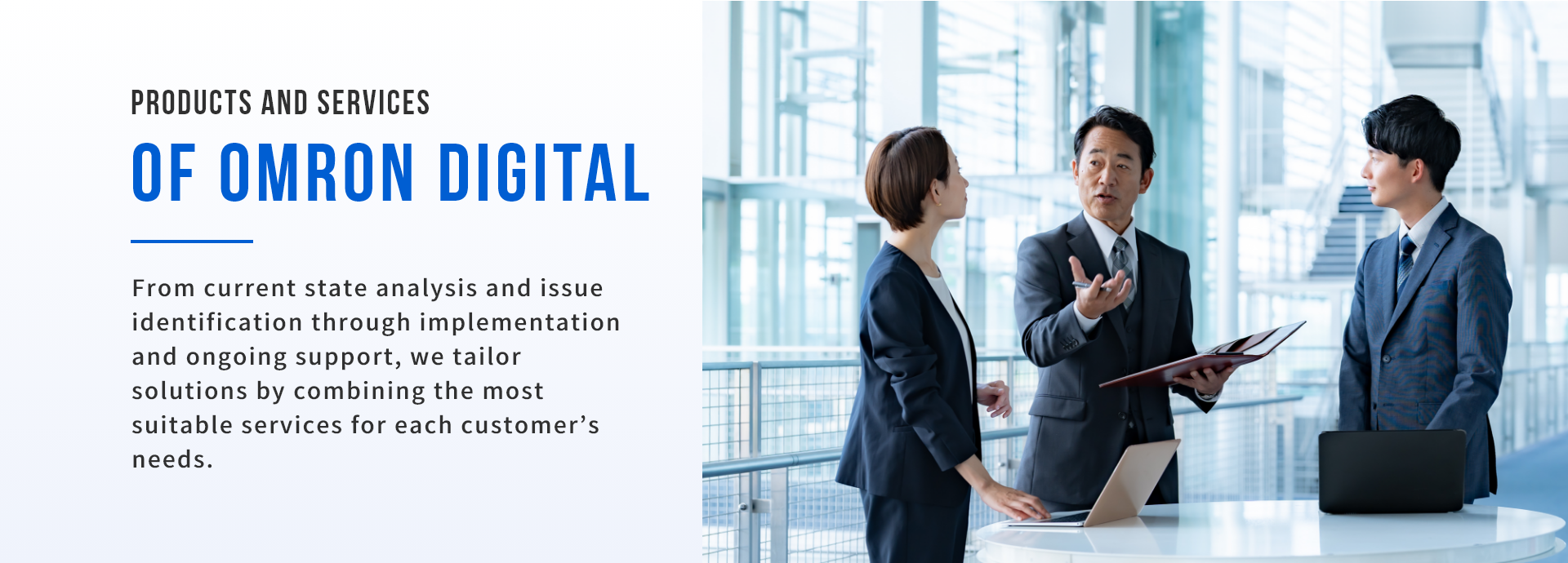 Omron Digital Products and Services. From current state analysis and issue identification to implementation and support, we propose solutions combining optimal services tailored to your challenges.