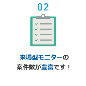02 来場型モニターの案件数が豊富です！