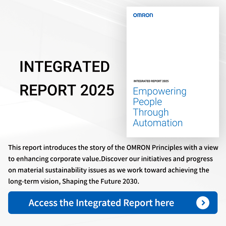 OMRON INTEGRATED REPORT 2025 Empowering People Through Automation　This report introduces the story of the OMRON Principles with a view to enhancing corporate value. Discover our initiatives and progress on material sustainability issues as we work toward achieving the long-term vision, haping the Future 2030.　Access the Integrated Report here→