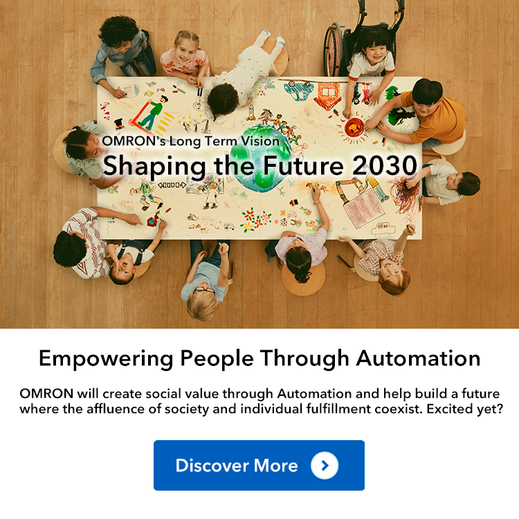 OMRON's Long Term Vision Shaping the Future 2030 Empowering People Through Automation OMRON will create social value through Automation and help build a future where the affluence of society and individual fulfillment coexist. Excited yet? Discover More