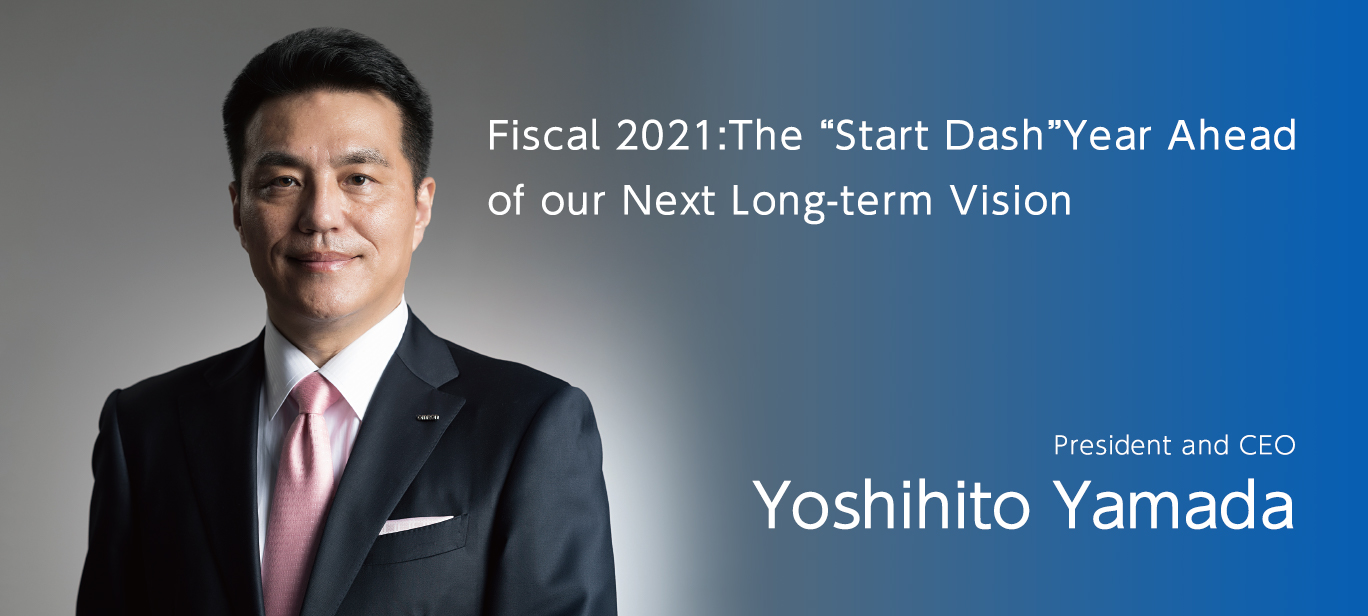Fiscal 2021: The “Start Dash” Year Ahead of our Next Long-term Vision President and CEO Yoshihito Yamada