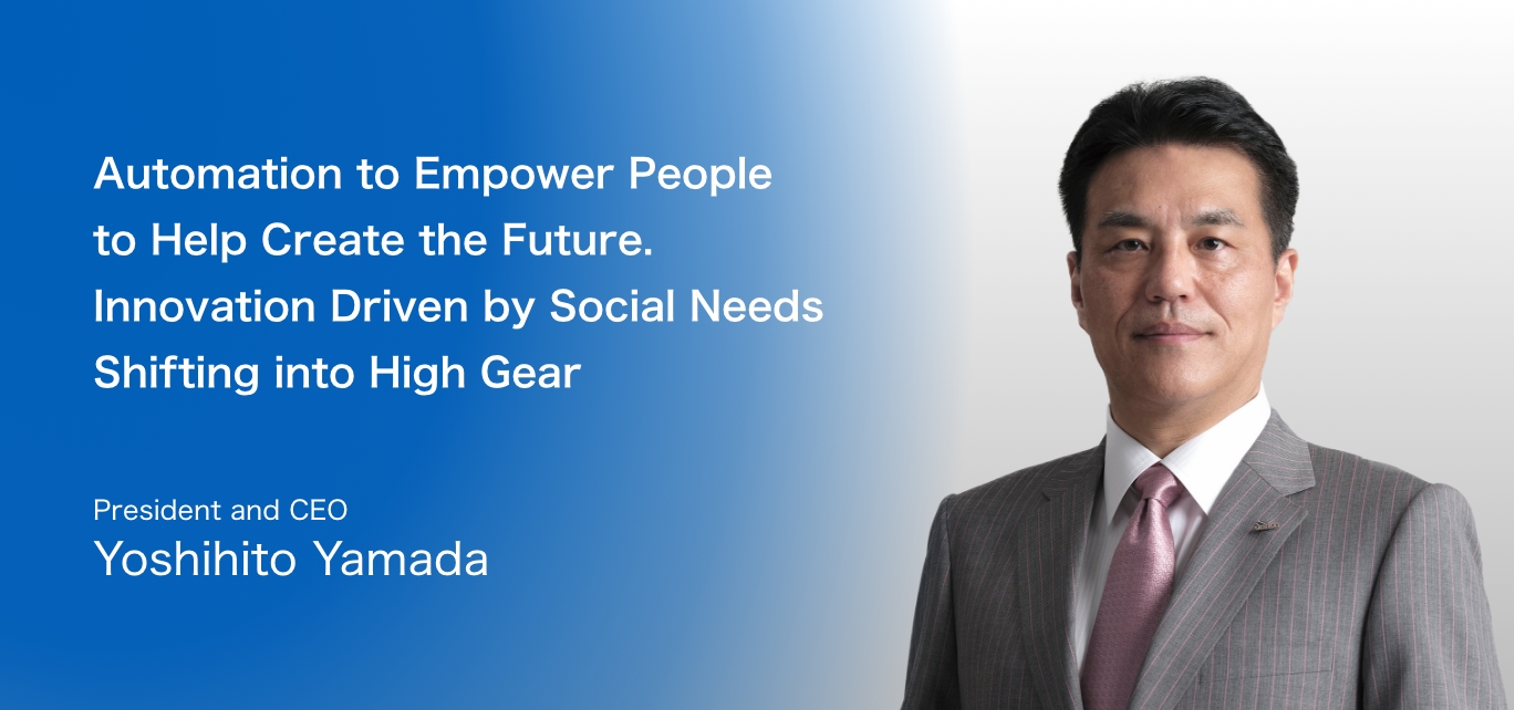 Automation to Empower People to Help Create the Future. Innovation Driven by Social Needs Shifting into High Gear / President and CEO Yoshihito Yamada