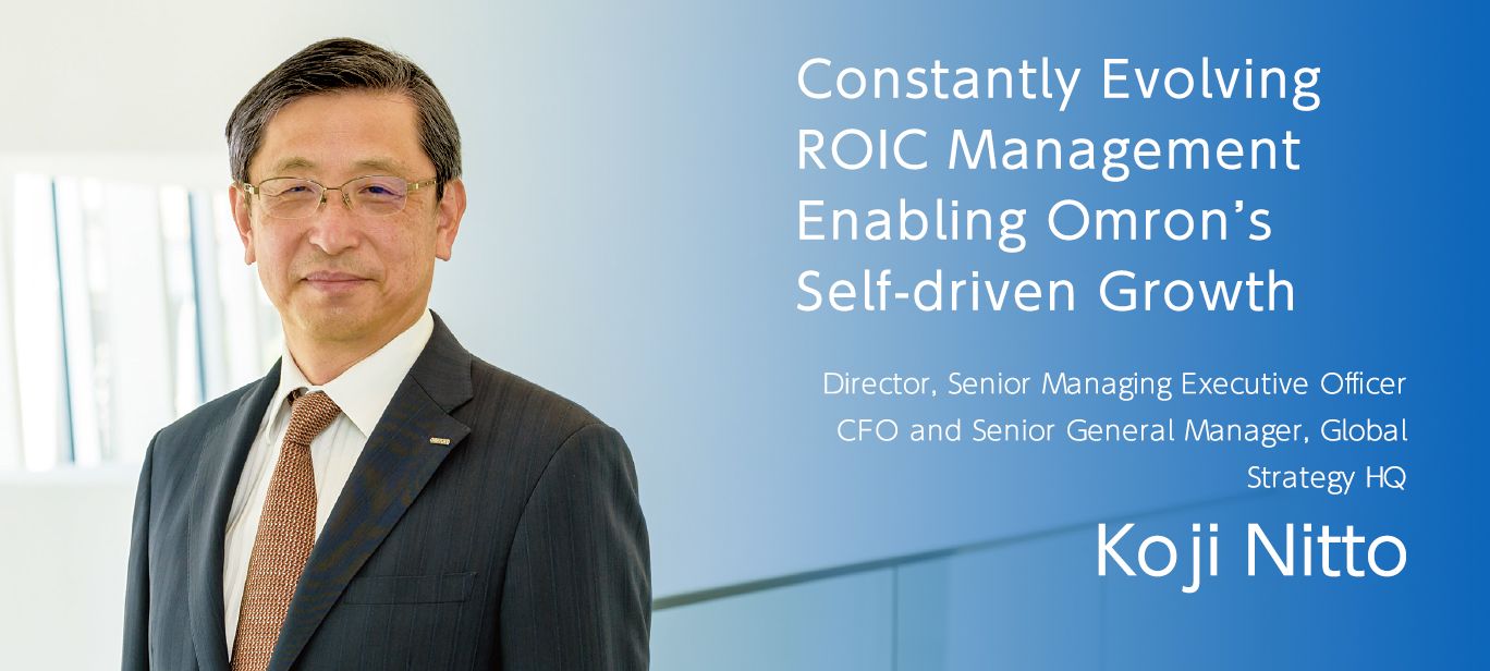 Constantly Evolving ROIC Management Enabling Omron’s Self-driven Growth Koji Nitto Director, Senior Managing Executive Officer CFO and Senior General Manager, Global Strategy HQ