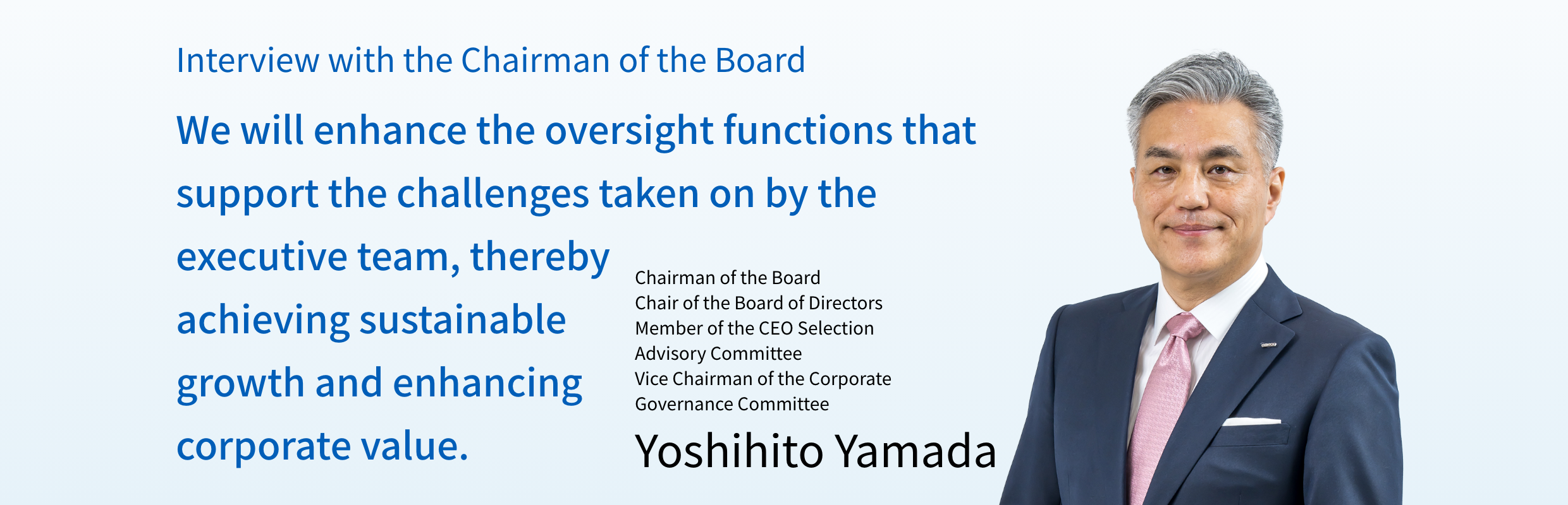 Interview with the Chairman of the Board  We will enhance the oversight functions that support the challenges taken on by the executive team, thereby achieving sustainable growth and enhancing corporate value. Chairman of the Board Chair of the Board of Directors  Member of the CEO Selection Advisory Committee  Vice Chairman of the Corporate Governance Committee  Yoshihito Yamada 