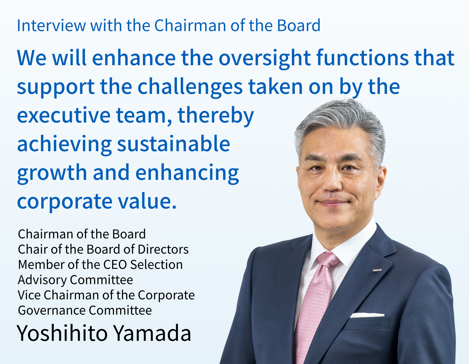 Interview with the Chairman of the Board  We will enhance the oversight functions that support the challenges taken on by the executive team, thereby achieving sustainable growth and enhancing corporate value. Chairman of the Board Chair of the Board of Directors  Member of the CEO Selection Advisory Committee  Vice Chairman of the Corporate Governance Committee  Yoshihito Yamada