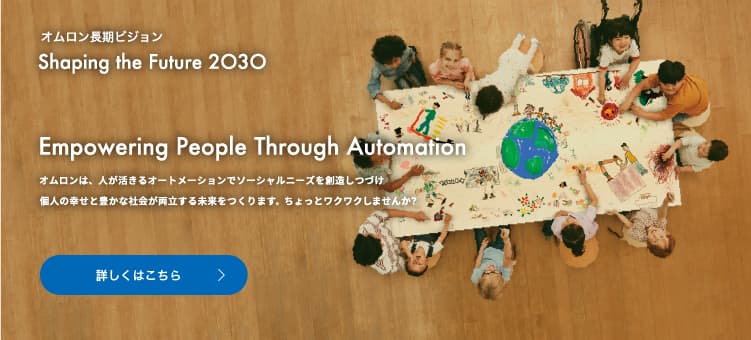 オムロン長期ビジョンShaping the Future 2030 Empowering People Through Automation　オムロンは、人が活きるオートメーションでソーシャルニーズを創造しつづけ個人の幸せと豊かな社会が両立する未来をつくります。ちょっとワクワクしませんか？ 詳しくはこちら