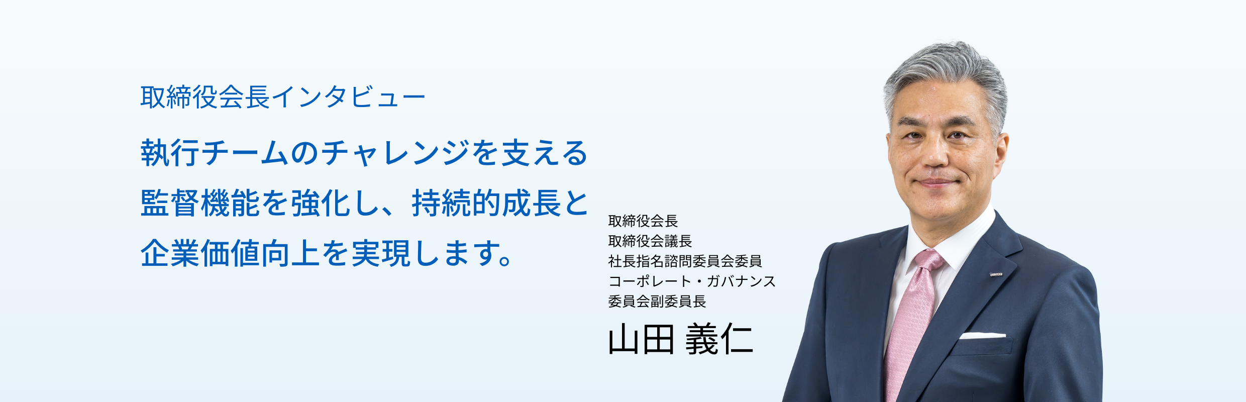 取締役会長インタビュー 執行チームのチャレンジを支える監督機能を強化し、持続的成長と企業価値向上を実現します。取締役会長 取締役会議長 社長指名諮問委員会委員 コーポレート・ガバナンス委員会副委員長 山田 義仁