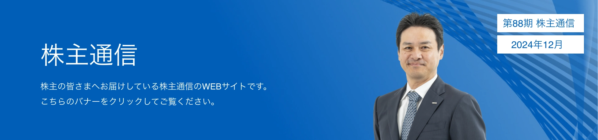 株主通信　株主の皆さまへお届けしている株主通信のWEBサイトです。こちらのバナーをクリックしてご覧ください。第88期 株主通信　2024年12月