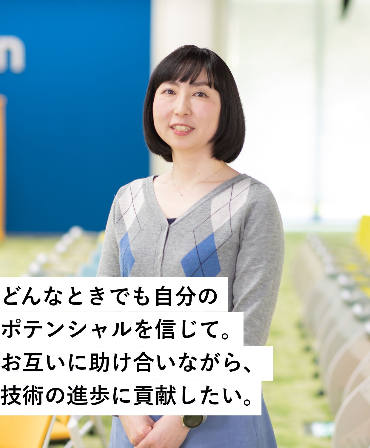 どんなときでも自分のポテンシャルを信じて。お互いに助け合いながら、技術の進歩に貢献したい。