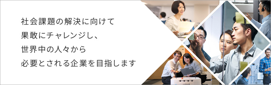 社会課題の解決に向けて果敢にチャレンジし、世界中の人々から必要とされる企業を目指します